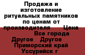 Продажа и изготовление ритуальных памятников по ценам от производителя!!! › Цена ­ 5 000 - Все города Другое » Другое   . Приморский край,Уссурийск г.